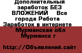 Дополнительный заработок БЕЗ ВЛОЖЕНИЙ! - Все города Работа » Заработок в интернете   . Мурманская обл.,Мурманск г.